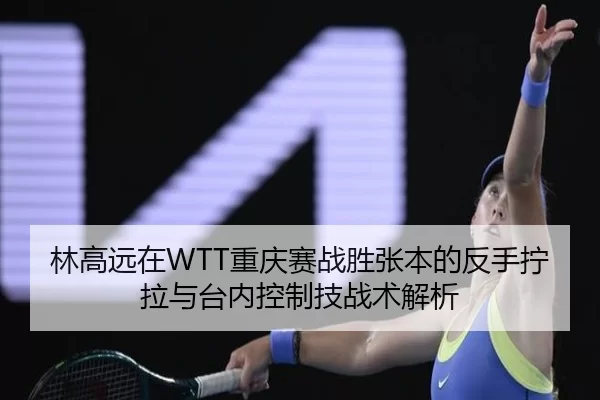 林高远在WTT重庆赛战胜张本的反手拧拉与台内控制技战术解析