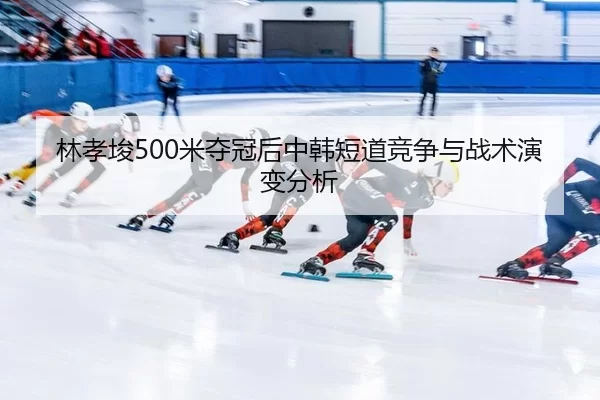 林孝埈500米夺冠后中韩短道竞争与战术演变分析