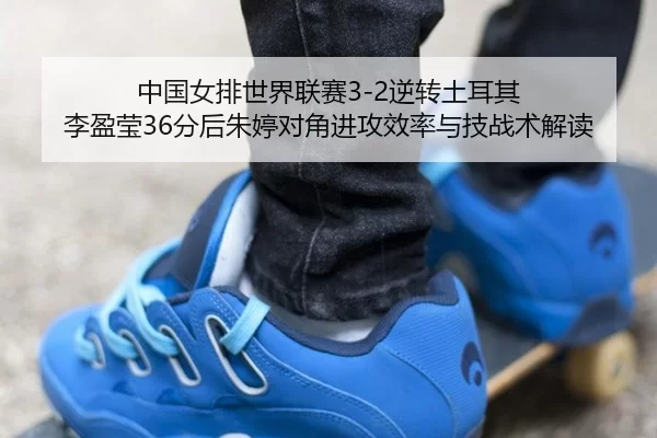 中国女排世界联赛3-2逆转土耳其 李盈莹36分后朱婷对角进攻效率与技战术解读