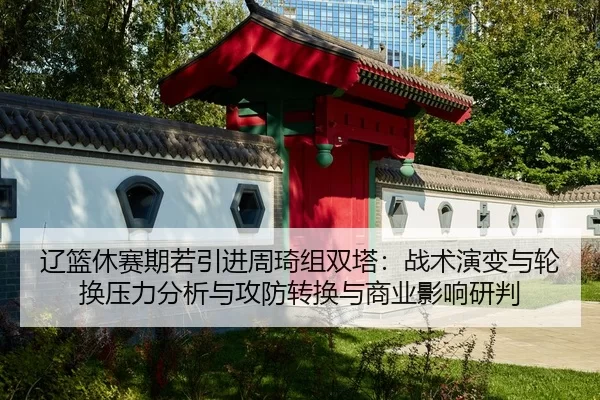 辽篮休赛期若引进周琦组双塔：战术演变与轮换压力分析与攻防转换与商业影响研判