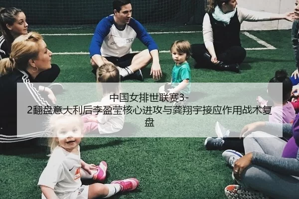中国女排世联赛3-2翻盘意大利后李盈莹核心进攻与龚翔宇接应作用战术复盘
